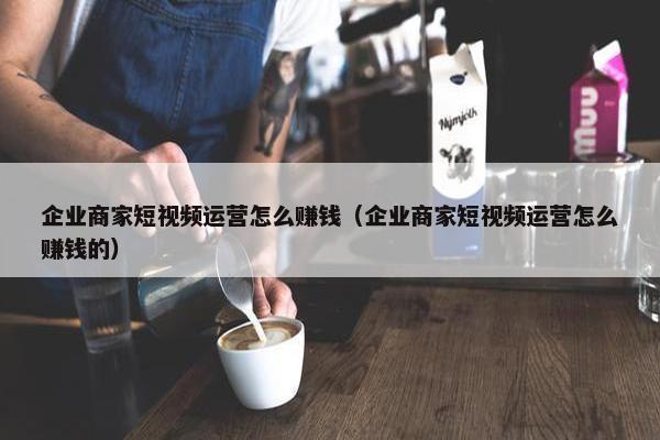 企业商家短视频运营怎么赚钱（企业商家短视频运营怎么赚钱的）