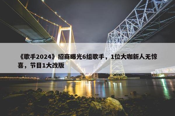 《歌手2024》招商曝光6组歌手，1位大咖新人无惊喜，节目1大改版