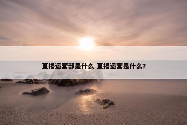 直播运营部是什么 直播运营是什么?