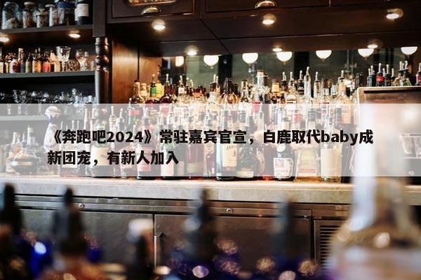 《奔跑吧2024》常驻嘉宾官宣，白鹿取代baby成新团宠，有新人加入