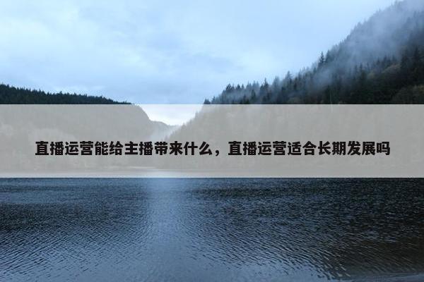 直播运营能给主播带来什么，直播运营适合长期发展吗