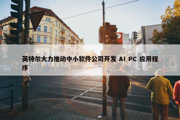 英特尔大力推动中小软件公司开发 AI PC 应用程序