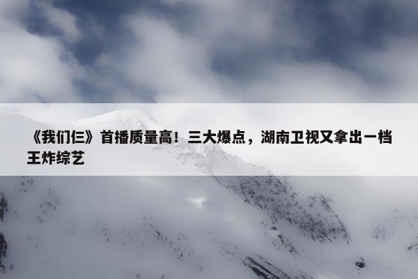 《我们仨》首播质量高！三大爆点，湖南卫视又拿出一档王炸综艺