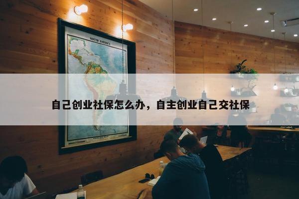 自己创业社保怎么办，自主创业自己交社保