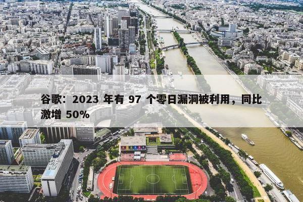 谷歌：2023 年有 97 个零日漏洞被利用，同比激增 50%