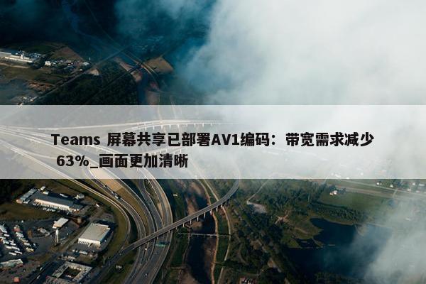 Teams 屏幕共享已部署AV1编码：带宽需求减少 63%_画面更加清晰