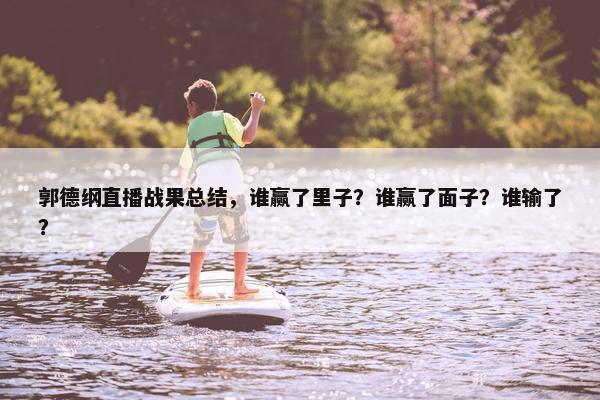 郭德纲直播战果总结，谁赢了里子？谁赢了面子？谁输了？