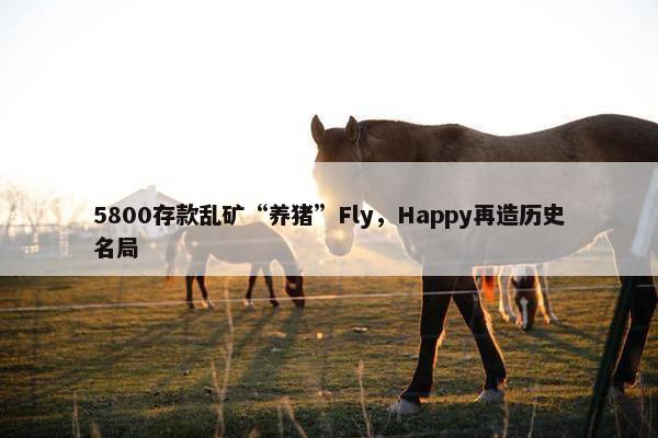 5800存款乱矿“养猪”Fly，Happy再造历史名局