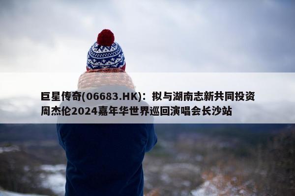 巨星传奇(06683.HK)：拟与湖南志新共同投资周杰伦2024嘉年华世界巡回演唱会长沙站