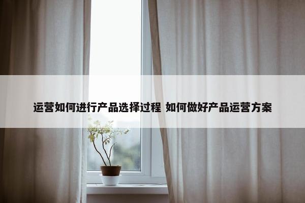 运营如何进行产品选择过程 如何做好产品运营方案