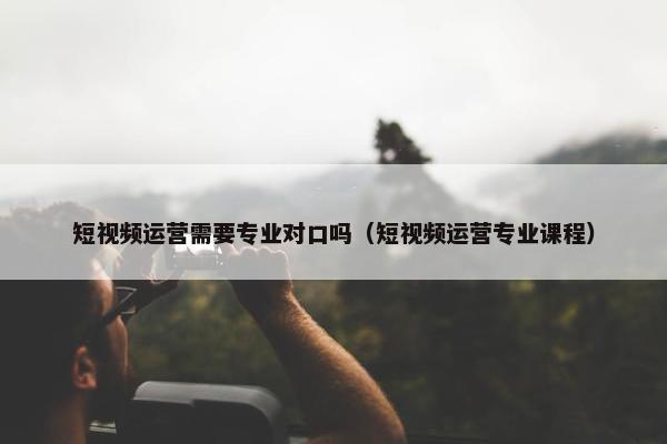 短视频运营需要专业对口吗（短视频运营专业课程）