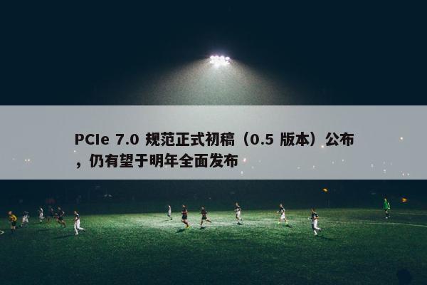 PCIe 7.0 规范正式初稿（0.5 版本）公布，仍有望于明年全面发布