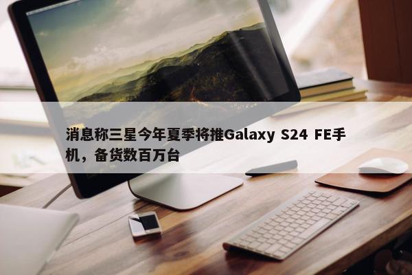 消息称三星今年夏季将推Galaxy S24 FE手机，备货数百万台