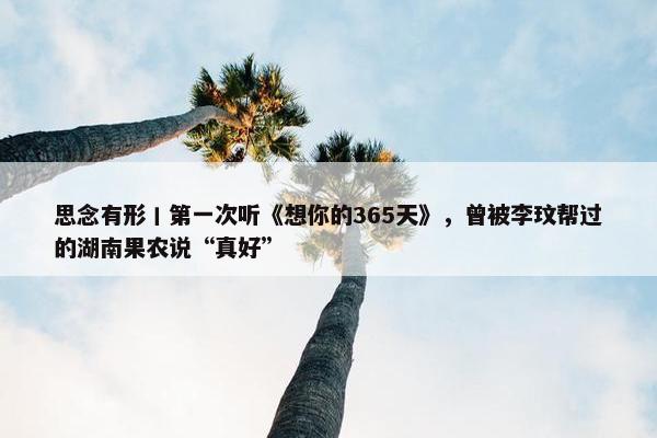 思念有形丨第一次听《想你的365天》，曾被李玟帮过的湖南果农说“真好”