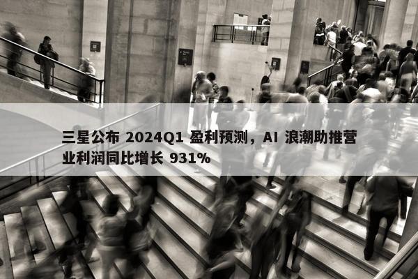 三星公布 2024Q1 盈利预测，AI 浪潮助推营业利润同比增长 931%