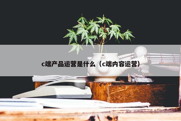 c端产品运营是什么（c端内容运营）