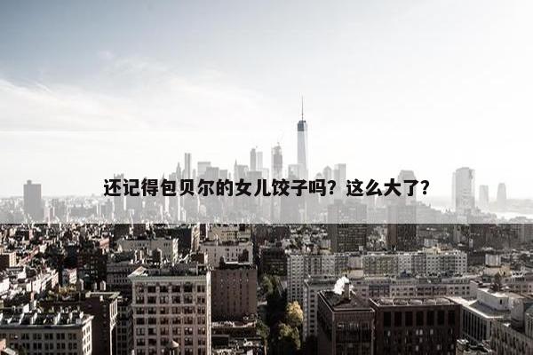 还记得包贝尔的女儿饺子吗？这么大了？