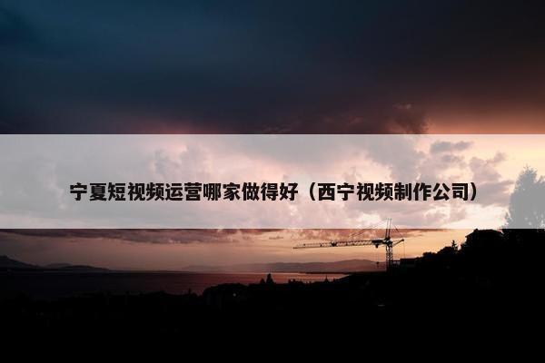 宁夏短视频运营哪家做得好（西宁视频制作公司）