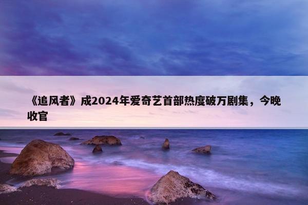 《追风者》成2024年爱奇艺首部热度破万剧集，今晚收官