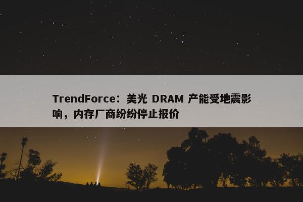 TrendForce：美光 DRAM 产能受地震影响，内存厂商纷纷停止报价