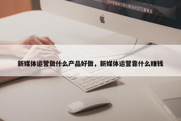 新媒体运营做什么产品好做，新媒体运营靠什么赚钱