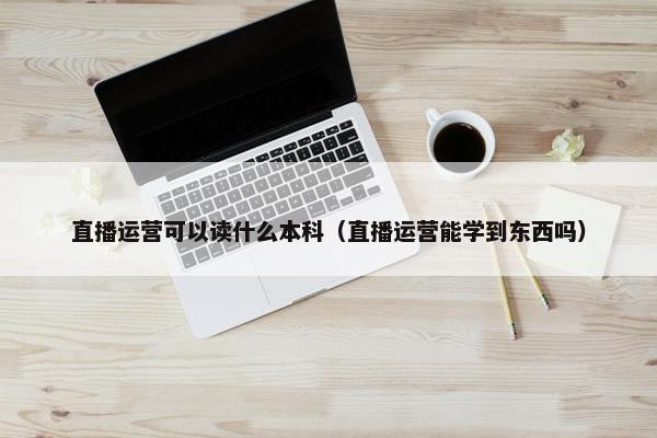 直播运营可以读什么本科（直播运营能学到东西吗）