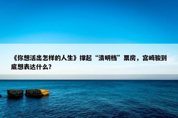 《你想活出怎样的人生》撑起“清明档”票房，宫崎骏到底想表达什么？