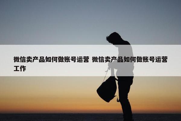 微信卖产品如何做账号运营 微信卖产品如何做账号运营工作