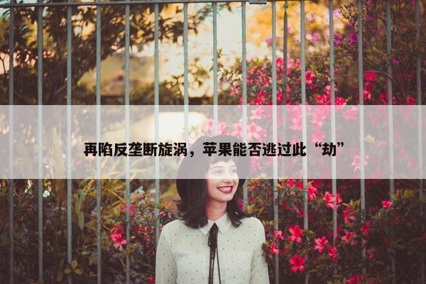 再陷反垄断旋涡，苹果能否逃过此“劫”