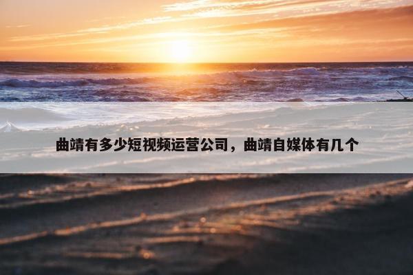 曲靖有多少短视频运营公司，曲靖自媒体有几个