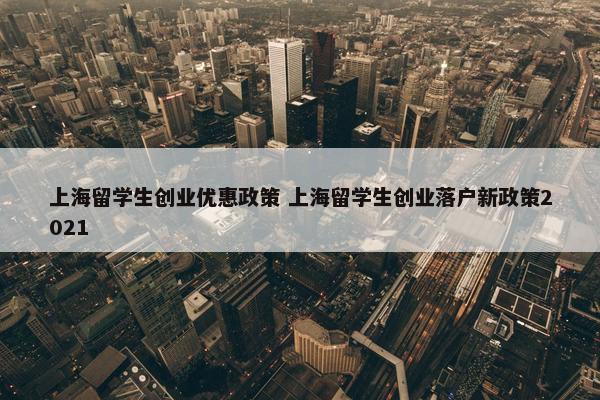 上海留学生创业优惠政策 上海留学生创业落户新政策2021