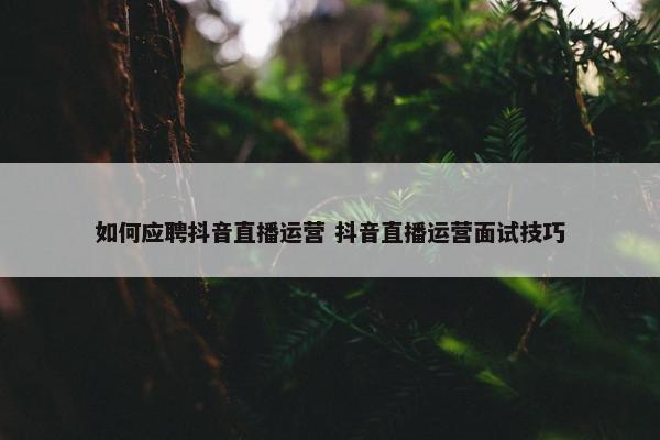 如何应聘抖音直播运营 抖音直播运营面试技巧