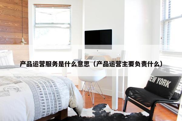 产品运营服务是什么意思（产品运营主要负责什么）