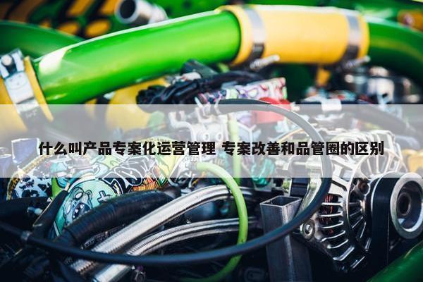 什么叫产品专案化运营管理 专案改善和品管圈的区别