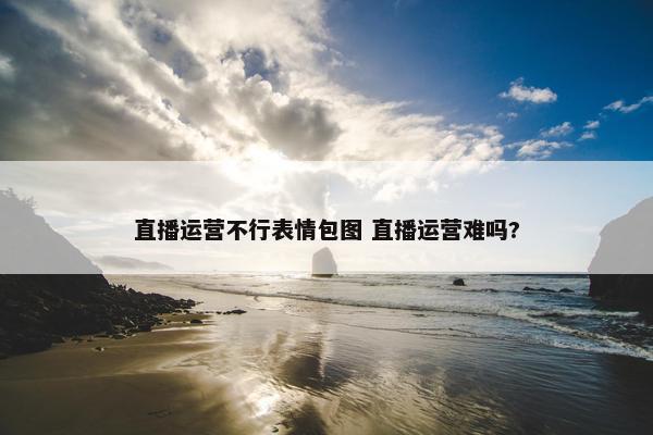 直播运营不行表情包图 直播运营难吗?