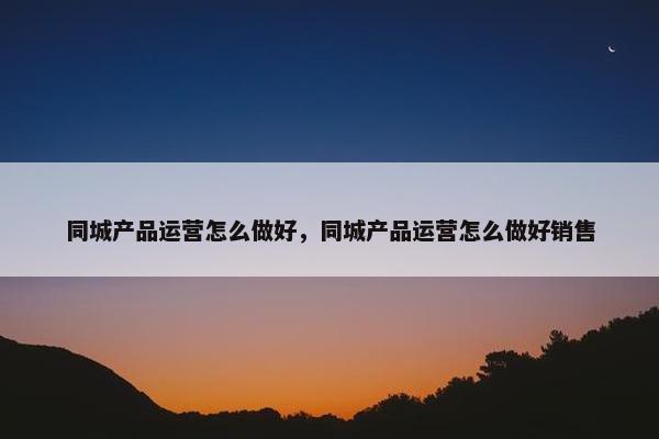 同城产品运营怎么做好，同城产品运营怎么做好销售