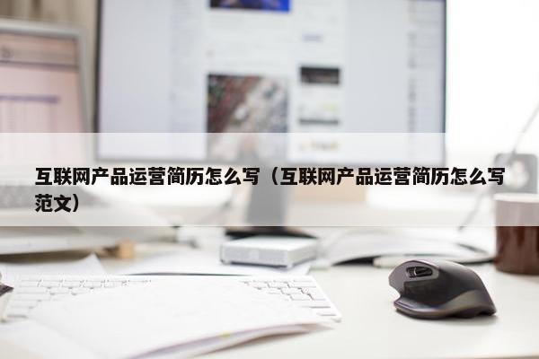 互联网产品运营简历怎么写（互联网产品运营简历怎么写范文）