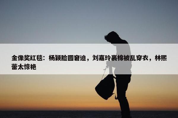 金像奖红毯：杨颖脸圆窘迫，刘嘉玲裹棉被乱穿衣，林熙蕾太惊艳