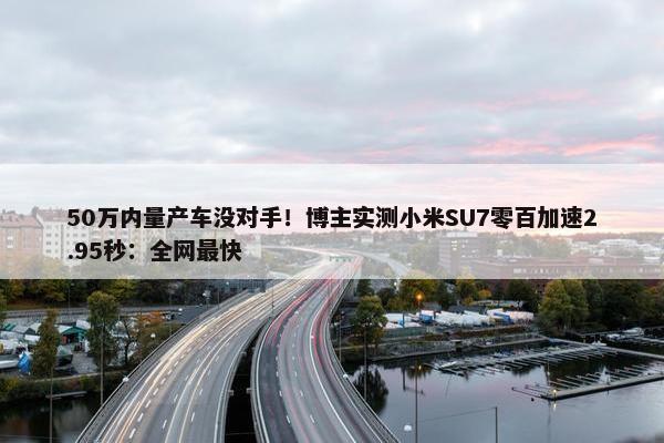 50万内量产车没对手！博主实测小米SU7零百加速2.95秒：全网最快