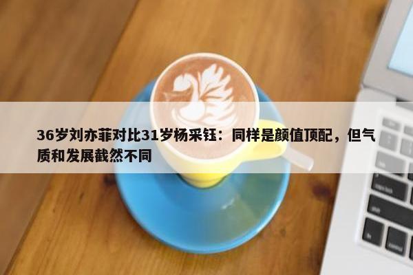 36岁刘亦菲对比31岁杨采钰：同样是颜值顶配，但气质和发展截然不同