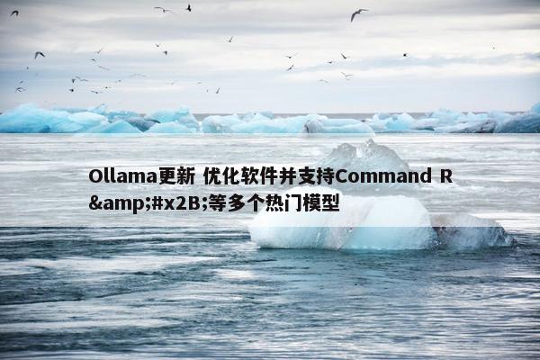 Ollama更新 优化软件并支持Command R&#x2B;等多个热门模型