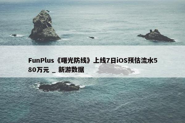 FunPlus《曙光防线》上线7日iOS预估流水580万元 _ 新游数据