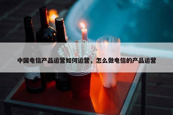 中国电信产品运营如何运营，怎么做电信的产品运营