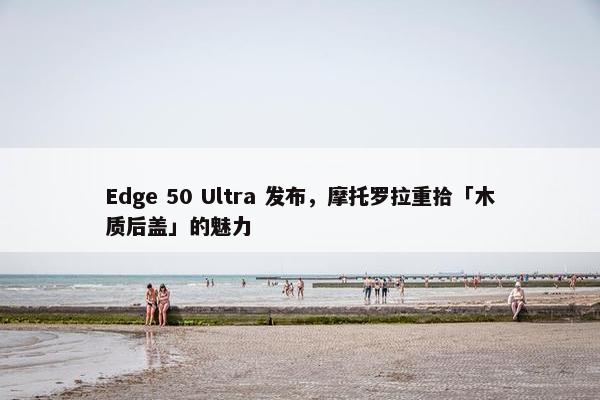 Edge 50 Ultra 发布，摩托罗拉重拾「木质后盖」的魅力