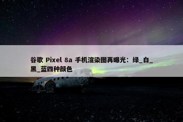 谷歌 Pixel 8a 手机渲染图再曝光：绿_白_黑_蓝四种颜色