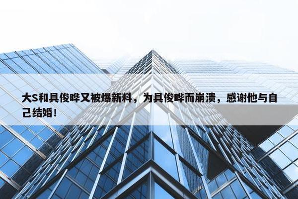 大S和具俊晔又被爆新料，为具俊晔而崩溃，感谢他与自己结婚！