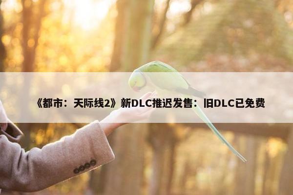 《都市：天际线2》新DLC推迟发售：旧DLC已免费