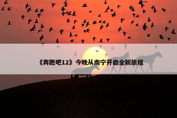 《奔跑吧12》今晚从南宁开启全新旅程