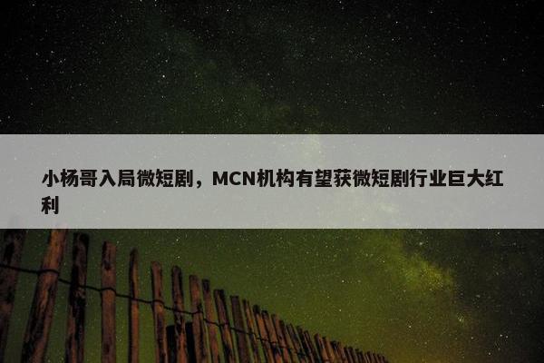 小杨哥入局微短剧，MCN机构有望获微短剧行业巨大红利