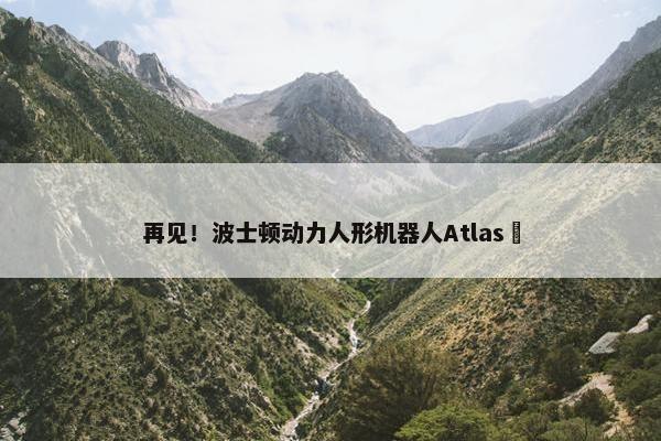 再见！波士顿动力人形机器人Atlas​